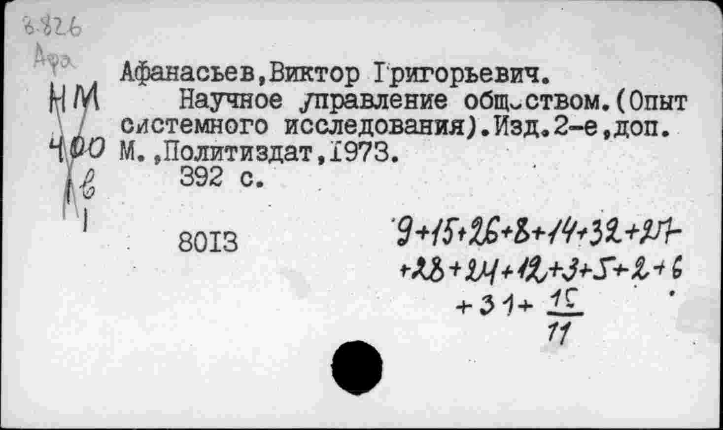 ﻿
Афанасьев,Виктор Григорьевич.
НМ Научное /правление обществом.(Опыт системного исследования).Изд.2-е,доп. М. »Политиздат, 1973.
Ь,	392 с.
Д' V
1	яотз